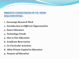 1. Encourage Research Work
2. Introduction to Different Opportunities
3. Smart Educators
4. Technology Trends
5. One to One Education
6. Irradicate Reservation
7. Co-Curricular Activities
8. Allow Private Capital in Education
9. Purpose of Education
 