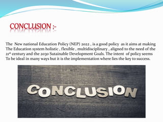 The New national Education Policy (NEP) 2022 , is a good policy as it aims at making
The Education system holistic , flexible , multidisciplinary , aligned to the need of the
21st century and the 2030 Sutainable Development Goals. The intent of policy seems
To be ideal in many ways but it is the implementation where lies the key to success.
 