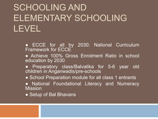 SCHOOLING AND
ELEMENTARY SCHOOLING
LEVEL
● ECCE for all by 2030: National Curriculum
Framework for ECCE
● Achieve 100% Gross Enrolment Ratio in school
education by 2030
● Preparatory class/Balvatika for 5-6 year old
children in Anganwadis/pre-schools
● School Preparation module for all class 1 entrants
● National Foundational Literacy and Numeracy
Mission
● Setup of Bal Bhavans
 