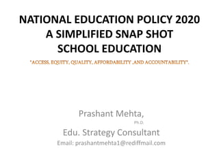 NATIONAL EDUCATION POLICY 2020
A SIMPLIFIED SNAP SHOT
SCHOOL EDUCATION
Prashant Mehta,
Ph.D.
Edu. Strategy Consultant
Email: prashantmehta1@rediffmail.com
 
