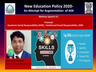 New Education Policy 2020-
An Attempt for Augmentation of ASK
Webinar Speech-15
Promote
Academic Social Responsibility (ASR); Intellectual Social Responsibility (ISR)
Prof. Arup Barman
Assam University, Silchar
 