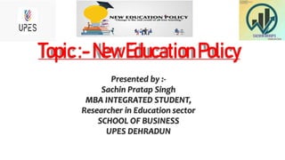 Topic:-NewEducationPolicy
Presented by :-
Sachin Pratap Singh
MBA INTEGRATED STUDENT,
Researcher in Education sector
SCHOOL OF BUSINESS
UPES DEHRADUN
 