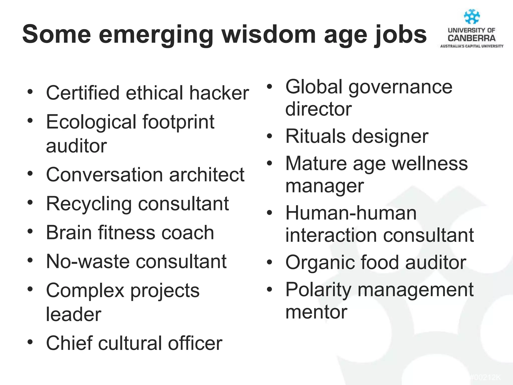 Some emerging wisdom age jobs Global governance director Rituals designer Mature age wellness manager Human-human interaction consultant Organic food auditor Polarity management mentor Certified ethical hacker Ecological footprint auditor Conversation architect Recycling consultant Brain fitness coach No-waste consultant Complex projects leader Chief cultural officer 