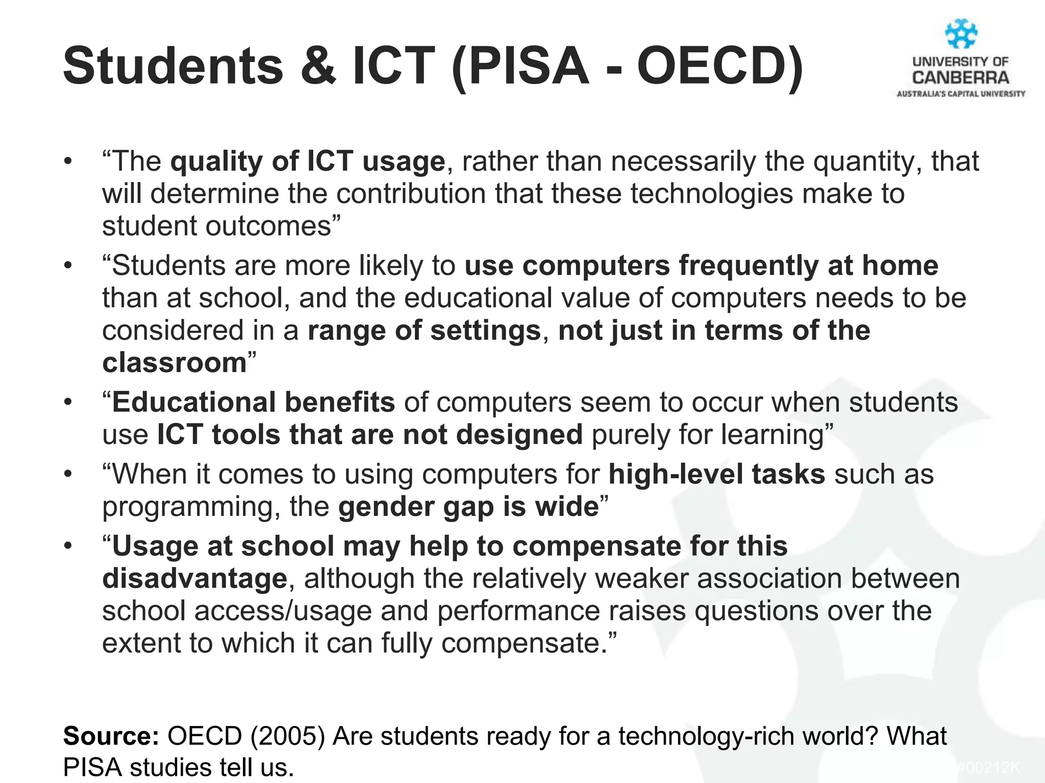 Students & ICT (PISA - OECD) “ The  quality of ICT usage , rather than necessarily the quantity, that will determine the contribution that these technologies make to student outcomes” “ Students are more likely to  use computers frequently at home  than at school, and the educational value of computers needs to be considered in a  range of settings ,  not just in terms of the classroom ” “ Educational benefits  of computers seem to occur when students use  ICT tools that are not designed  purely for learning” “ When it comes to using computers for  high-level tasks  such as programming, the  gender gap is wide ” “ Usage at school may help to compensate for this disadvantage , although the relatively weaker association between school access/usage and performance raises questions over the extent to which it can fully compensate.” Source:  OECD (2005) Are students ready for a technology-rich world? What PISA studies tell us. 