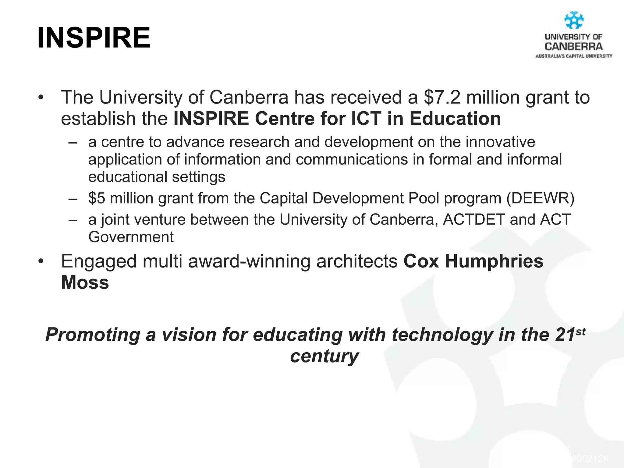 INSPIRE The University of Canberra has received a $7.2 million grant to establish the  INSPIRE Centre for ICT in Education a centre to advance research and development on the innovative application of information and communications in formal and informal educational settings  $5 million grant from the Capital Development Pool program (DEEWR) a joint venture between the University of Canberra, ACTDET and ACT Government Engaged multi award-winning architects  Cox Humphries Moss Promoting a vision for educating with technology in the 21 st  century  