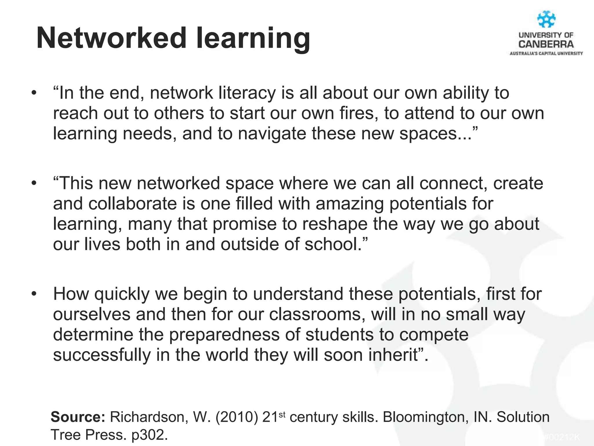Networked learning “ In the end, network literacy is all about our own ability to reach out to others to start our own fires, to attend to our own learning needs, and to navigate these new spaces...” “ This new networked space where we can all connect, create and collaborate is one filled with amazing potentials for learning, many that promise to reshape the way we go about our lives both in and outside of school.” How quickly we begin to understand these potentials, first for ourselves and then for our classrooms, will in no small way determine the preparedness of students to compete successfully in the world they will soon inherit”.  Source:  Richardson, W. (2010) 21 st  century skills. Bloomington, IN. Solution Tree Press. p302. 