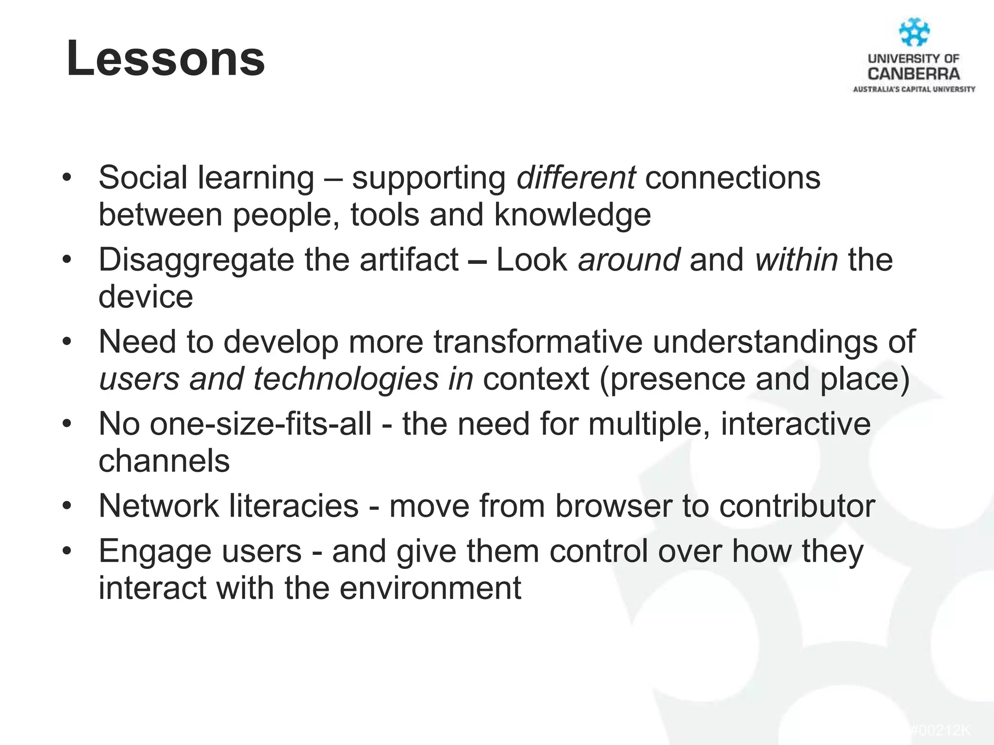 Social learning – supporting  different  connections between people, tools and knowledge Disaggregate the artifact  –  Look  around  and  within  the device Need to develop more transformative understandings of  users and technologies in  context (presence and place) No one-size-fits-all - the need for multiple, interactive channels Network literacies - move from browser to contributor Engage users - and give them control over how they interact with the environment Lessons 