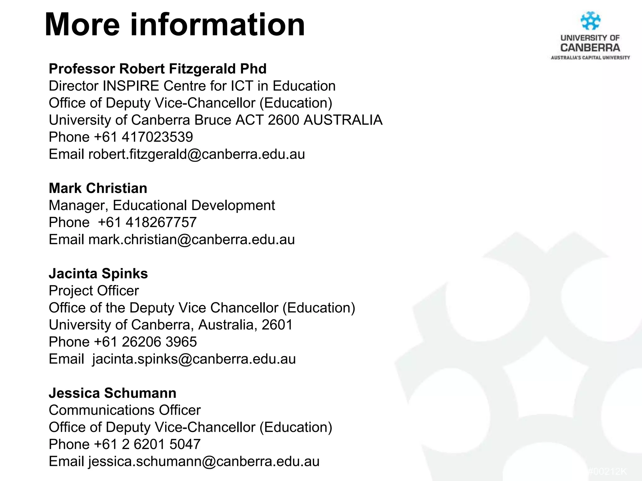 More information Professor Robert Fitzgerald Phd Director INSPIRE Centre for ICT in Education Office of Deputy Vice-Chancellor (Education) University of Canberra Bruce ACT 2600 AUSTRALIA Phone +61 417023539 Email robert.fitzgerald@canberra.edu.au Mark Christian Manager, Educational Development Phone  +61 418267757 Email mark.christian@canberra.edu.au    Jacinta Spinks Project Officer Office of the Deputy Vice Chancellor (Education) University of Canberra, Australia, 2601 Phone +61 26206 3965 Email  jacinta.spinks@canberra.edu.au Jessica Schumann Communications Officer Office of Deputy Vice-Chancellor (Education) Phone +61 2 6201 5047  Email jessica.schumann@canberra.edu.au   