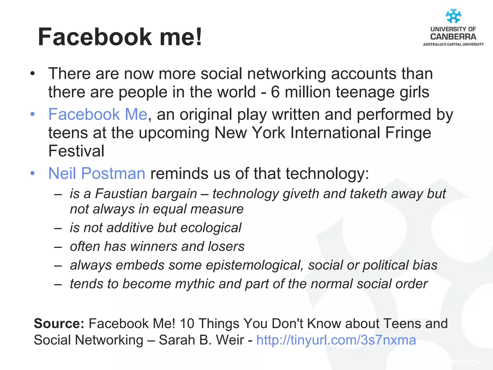 Facebook me! There are now more social networking accounts than there are people in the world - 6 million teenage girls Facebook Me , an original play written and performed by teens at the upcoming New York International Fringe Festival Neil Postman  reminds us of that technology: is a Faustian bargain – technology giveth and taketh away but not always in equal measure is not additive but ecological often has winners and losers always embeds some epistemological, social or political bias tends to become mythic and part of the normal social order Source:  Facebook Me! 10 Things You Don't Know about Teens and Social Networking – Sarah B. Weir -  http://tinyurl.com/3s7nxma 