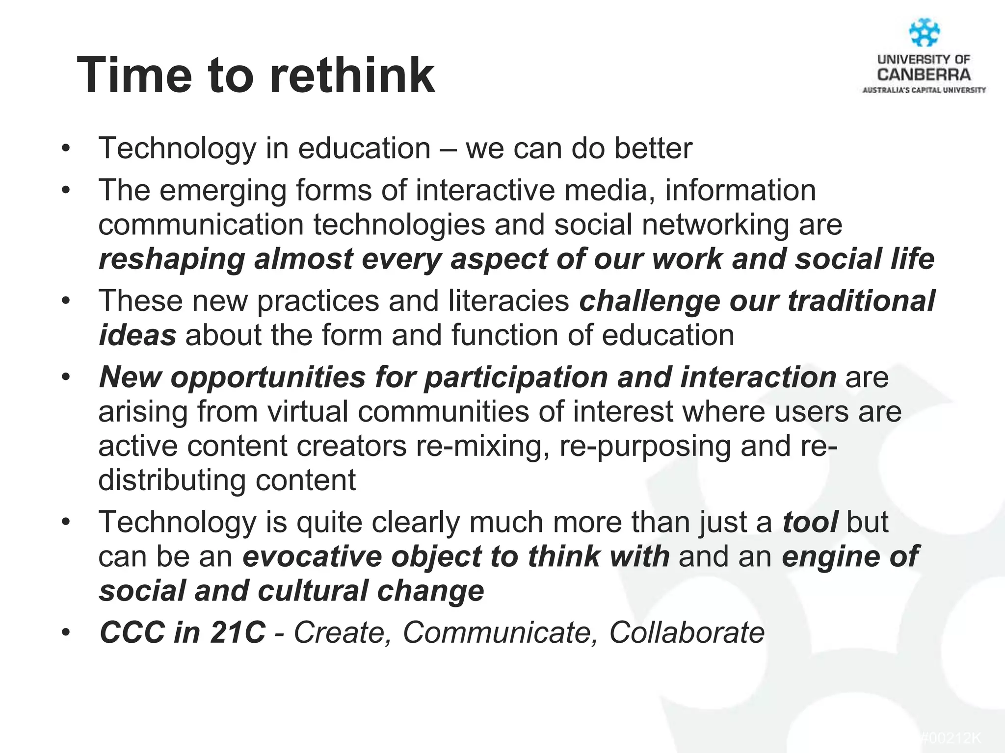 Time to rethink Technology in education – we can do better The emerging forms of interactive media, information communication technologies and social networking are  reshaping almost every aspect of our work and social life These new practices and literacies  challenge our traditional ideas  about the form and function of education New opportunities for participation and interaction  are arising from virtual communities of interest where users are active content creators re-mixing, re-purposing and re-distributing content Technology is quite clearly much more than just a  tool  but can be an  evocative object to think with  and an  engine of social and cultural change  CCC in 21C  - Create, Communicate, Collaborate 