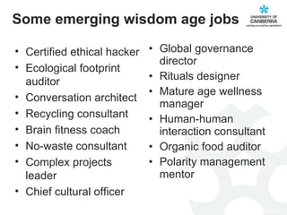 Some emerging wisdom age jobs Global governance director Rituals designer Mature age wellness manager Human-human interaction consultant Organic food auditor Polarity management mentor Certified ethical hacker Ecological footprint auditor Conversation architect Recycling consultant Brain fitness coach No-waste consultant Complex projects leader Chief cultural officer 
