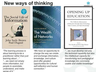 New ways of thinking “… we must develop not only the technical capability but also the intellectual capacity for transforming tacit pedagogical knowledge into commonly usable and visible knowledge” “ We have an opportunity to change the way we create and exchange information, knowledge, and culture [and offer greater] opportunities for cultural self-reflection and human connection.” “ The learning process is about learning-to-be a practitioner rather than just learning about....” “… we need not simply more information, but people to assimilate, understand, and make sense of it.” 
