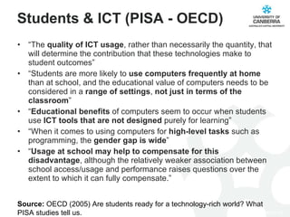 Students & ICT (PISA - OECD) “ The  quality of ICT usage , rather than necessarily the quantity, that will determine the contribution that these technologies make to student outcomes” “ Students are more likely to  use computers frequently at home  than at school, and the educational value of computers needs to be considered in a  range of settings ,  not just in terms of the classroom ” “ Educational benefits  of computers seem to occur when students use  ICT tools that are not designed  purely for learning” “ When it comes to using computers for  high-level tasks  such as programming, the  gender gap is wide ” “ Usage at school may help to compensate for this disadvantage , although the relatively weaker association between school access/usage and performance raises questions over the extent to which it can fully compensate.” Source:  OECD (2005) Are students ready for a technology-rich world? What PISA studies tell us. 