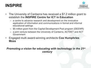 INSPIRE The University of Canberra has received a $7.2 million grant to establish the  INSPIRE Centre for ICT in Education a centre to advance research and development on the innovative application of information and communications in formal and informal educational settings  $5 million grant from the Capital Development Pool program (DEEWR) a joint venture between the University of Canberra, ACTDET and ACT Government Engaged multi award-winning architects  Cox Humphries Moss Promoting a vision for educating with technology in the 21 st  century  