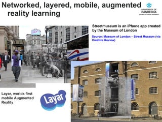Networked, layered, mobile, augmented reality learning Source: Museum of London – Street Museum (via Creative Review) Streetmuseum is an iPhone app created by the Museum of London Layar, worlds first mobile Augmented Reality  
