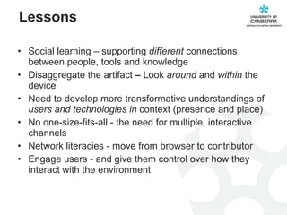 Social learning – supporting  different  connections between people, tools and knowledge Disaggregate the artifact  –  Look  around  and  within  the device Need to develop more transformative understandings of  users and technologies in  context (presence and place) No one-size-fits-all - the need for multiple, interactive channels Network literacies - move from browser to contributor Engage users - and give them control over how they interact with the environment Lessons 