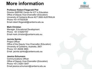 More information Professor Robert Fitzgerald Phd Director INSPIRE Centre for ICT in Education Office of Deputy Vice-Chancellor (Education) University of Canberra Bruce ACT 2600 AUSTRALIA Phone +61 417023539 Email robert.fitzgerald@canberra.edu.au Mark Christian Manager, Educational Development Phone  +61 418267757 Email mark.christian@canberra.edu.au    Jacinta Spinks Project Officer Office of the Deputy Vice Chancellor (Education) University of Canberra, Australia, 2601 Phone +61 26206 3965 Email  jacinta.spinks@canberra.edu.au Jessica Schumann Communications Officer Office of Deputy Vice-Chancellor (Education) Phone +61 2 6201 5047  Email jessica.schumann@canberra.edu.au   