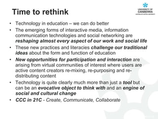 Time to rethink Technology in education – we can do better The emerging forms of interactive media, information communication technologies and social networking are  reshaping almost every aspect of our work and social life These new practices and literacies  challenge our traditional ideas  about the form and function of education New opportunities for participation and interaction  are arising from virtual communities of interest where users are active content creators re-mixing, re-purposing and re-distributing content Technology is quite clearly much more than just a  tool  but can be an  evocative object to think with  and an  engine of social and cultural change  CCC in 21C  - Create, Communicate, Collaborate 