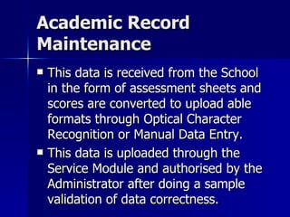 Academic Record Maintenance This data is received from the School in the form of assessment sheets and scores are converted to upload able formats through Optical Character Recognition or Manual Data Entry. This data is uploaded through the Service Module and authorised by the Administrator after doing a sample validation of data correctness. 