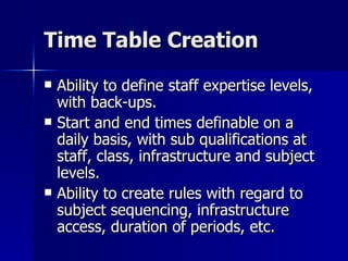 Time Table Creation Ability to define staff expertise levels, with back-ups.  Start and end times definable on a daily basis, with sub qualifications at staff, class, infrastructure and subject levels. Ability to create rules with regard to subject sequencing, infrastructure access, duration of periods, etc. 