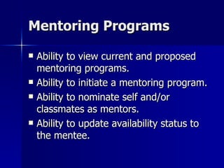 Mentoring Programs Ability to view current and proposed mentoring programs. Ability to initiate a mentoring program. Ability to nominate self and/or classmates as mentors. Ability to update availability status to the mentee. 