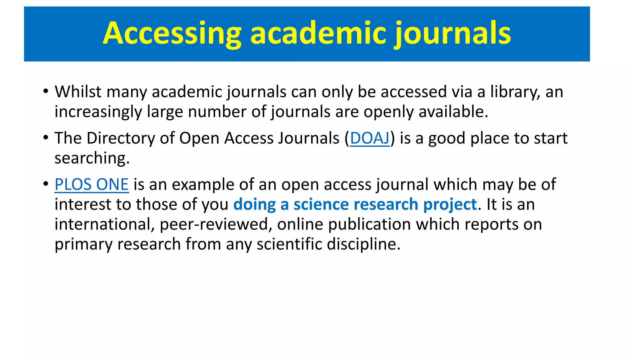 Accessing academic journals
• Whilst many academic journals can only be accessed via a library, an
increasingly large number of journals are openly available.
• The Directory of Open Access Journals (DOAJ) is a good place to start
searching.
• PLOS ONE is an example of an open access journal which may be of
interest to those of you doing a science research project. It is an
international, peer-reviewed, online publication which reports on
primary research from any scientific discipline.
 