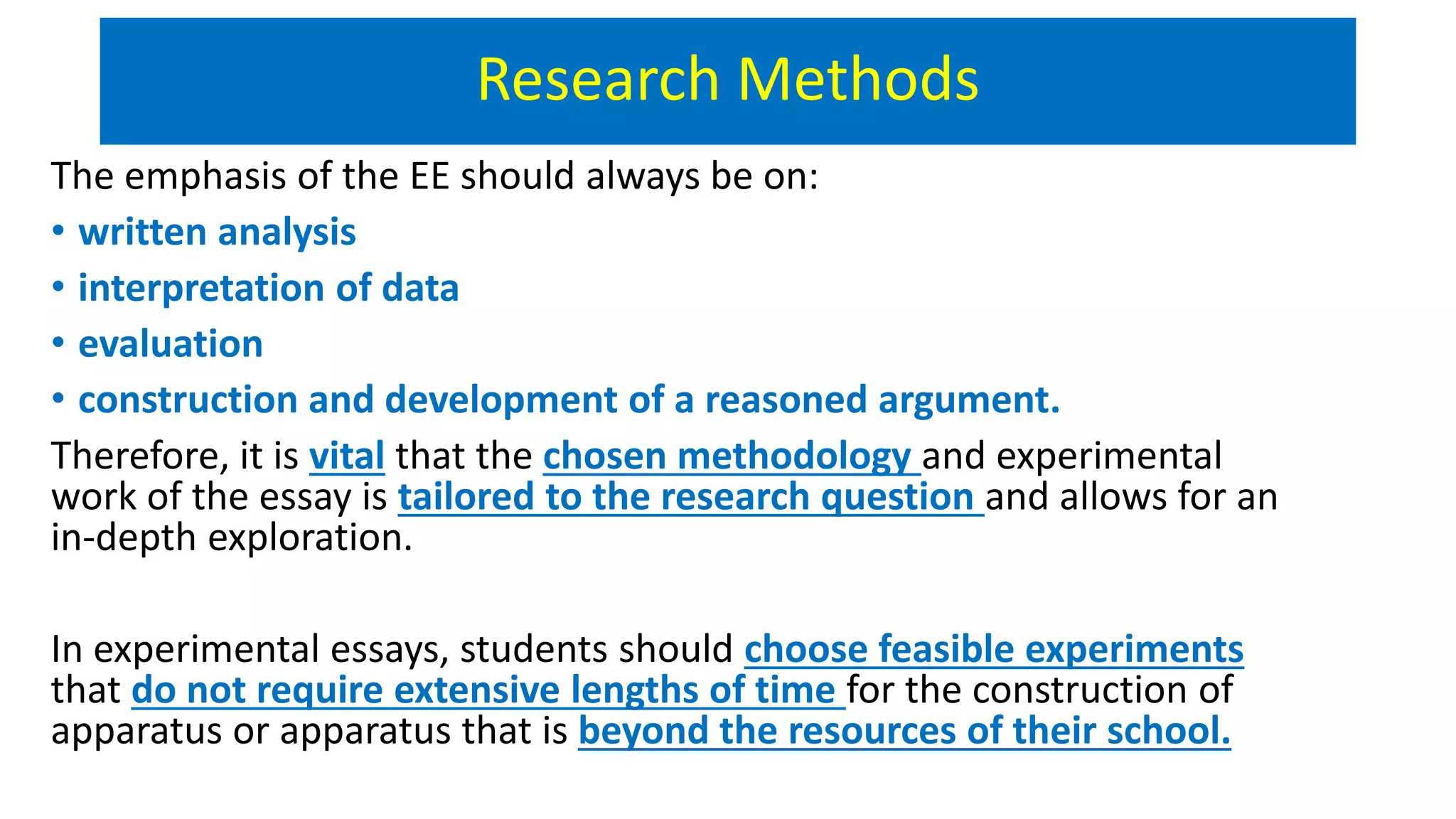 Research Methods
The emphasis of the EE should always be on:
• written analysis
• interpretation of data
• evaluation
• construction and development of a reasoned argument.
Therefore, it is vital that the chosen methodology and experimental
work of the essay is tailored to the research question and allows for an
in-depth exploration.
In experimental essays, students should choose feasible experiments
that do not require extensive lengths of time for the construction of
apparatus or apparatus that is beyond the resources of their school.
 