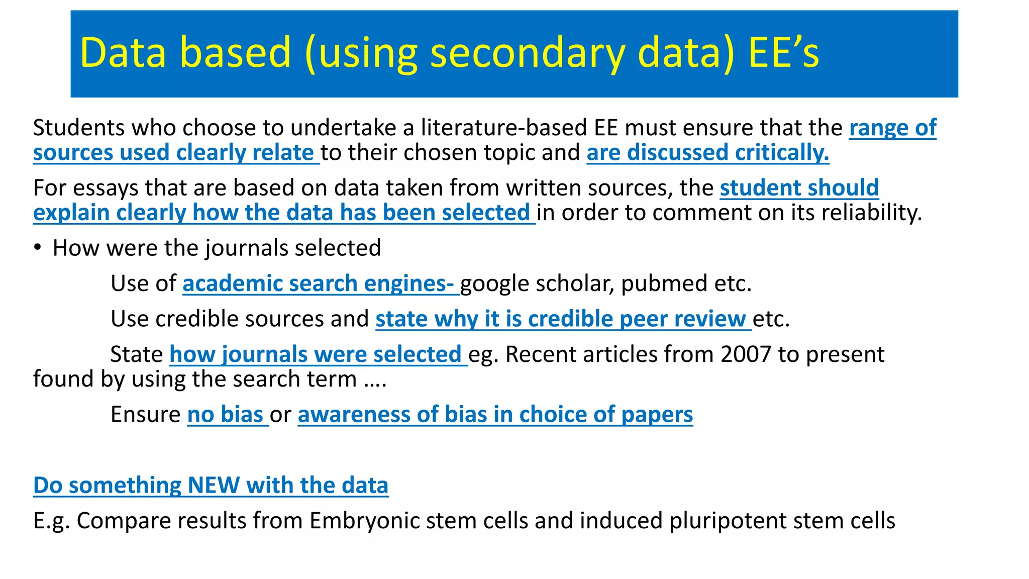 Data based (using secondary data) EE’s
Students who choose to undertake a literature-based EE must ensure that the range of
sources used clearly relate to their chosen topic and are discussed critically.
For essays that are based on data taken from written sources, the student should
explain clearly how the data has been selected in order to comment on its reliability.
• How were the journals selected
Use of academic search engines- google scholar, pubmed etc.
Use credible sources and state why it is credible peer review etc.
State how journals were selected eg. Recent articles from 2007 to present
found by using the search term ….
Ensure no bias or awareness of bias in choice of papers
Do something NEW with the data
E.g. Compare results from Embryonic stem cells and induced pluripotent stem cells
 