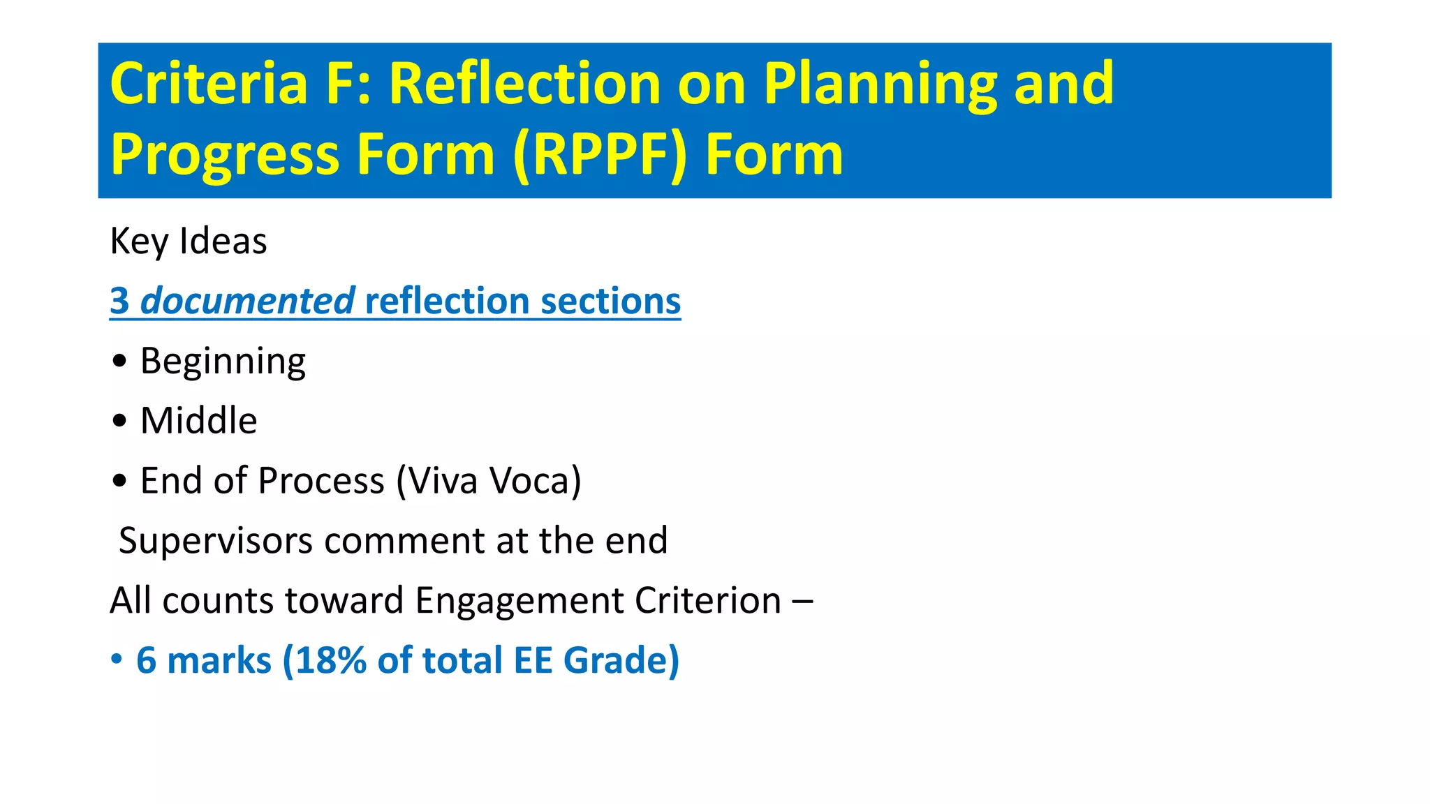 Criteria F: Reflection on Planning and
Progress Form (RPPF) Form
Key Ideas
3 documented reflection sections
• Beginning
• Middle
• End of Process (Viva Voca)
Supervisors comment at the end
All counts toward Engagement Criterion –
• 6 marks (18% of total EE Grade)
 