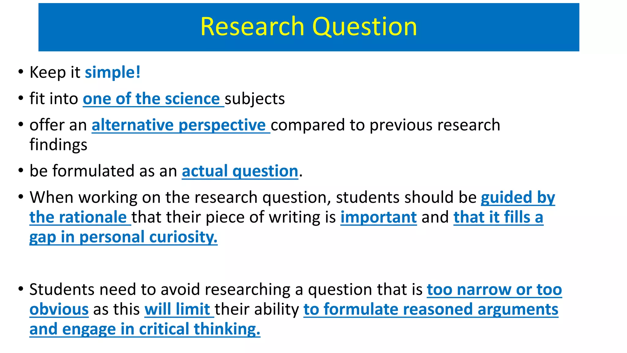 Research Question
• Keep it simple!
• fit into one of the science subjects
• offer an alternative perspective compared to previous research
findings
• be formulated as an actual question.
• When working on the research question, students should be guided by
the rationale that their piece of writing is important and that it fills a
gap in personal curiosity.
• Students need to avoid researching a question that is too narrow or too
obvious as this will limit their ability to formulate reasoned arguments
and engage in critical thinking.
 