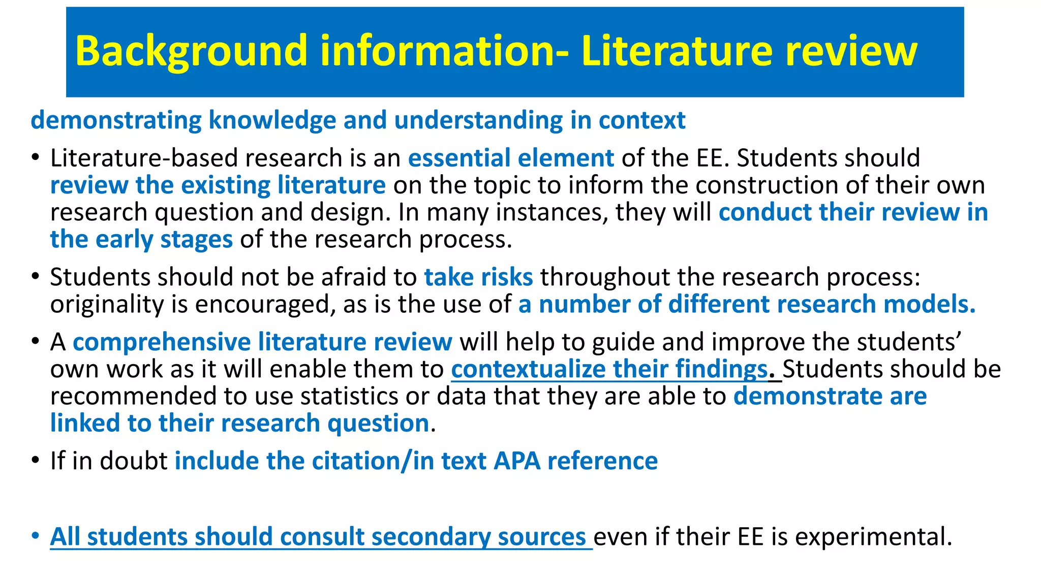 Background information- Literature review
demonstrating knowledge and understanding in context
• Literature-based research is an essential element of the EE. Students should
review the existing literature on the topic to inform the construction of their own
research question and design. In many instances, they will conduct their review in
the early stages of the research process.
• Students should not be afraid to take risks throughout the research process:
originality is encouraged, as is the use of a number of different research models.
• A comprehensive literature review will help to guide and improve the students’
own work as it will enable them to contextualize their findings. Students should be
recommended to use statistics or data that they are able to demonstrate are
linked to their research question.
• If in doubt include the citation/in text APA reference
• All students should consult secondary sources even if their EE is experimental.
 