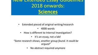 New Extended Essay Guidelines
2018 onwards:
Sciences
• Extended pieced of original writing/research
• 4000 words
• How is different to Internal Investigation?
• It’s an essay, not a lab!
“Some research shows, another group found. It could be
argued”
• No abstract required anymore
 
