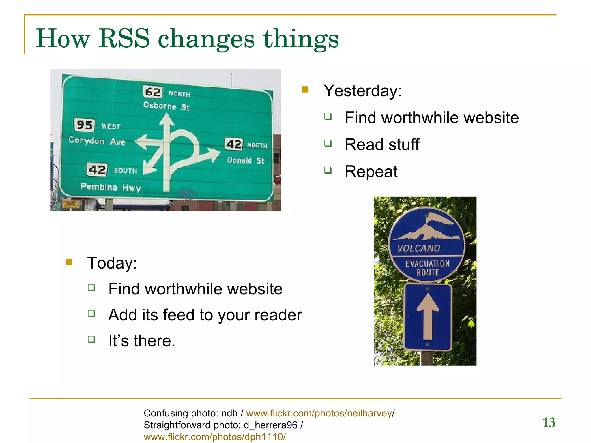 How RSS changes things Yesterday: Find worthwhile website Read stuff Repeat  Today: Find worthwhile website Add its feed to your reader It’s there. Confusing photo: ndh /  www.flickr.com/photos/neilharvey / Straightforward photo: d_herrera96 /  www.flickr.com/photos/dph1110/   
