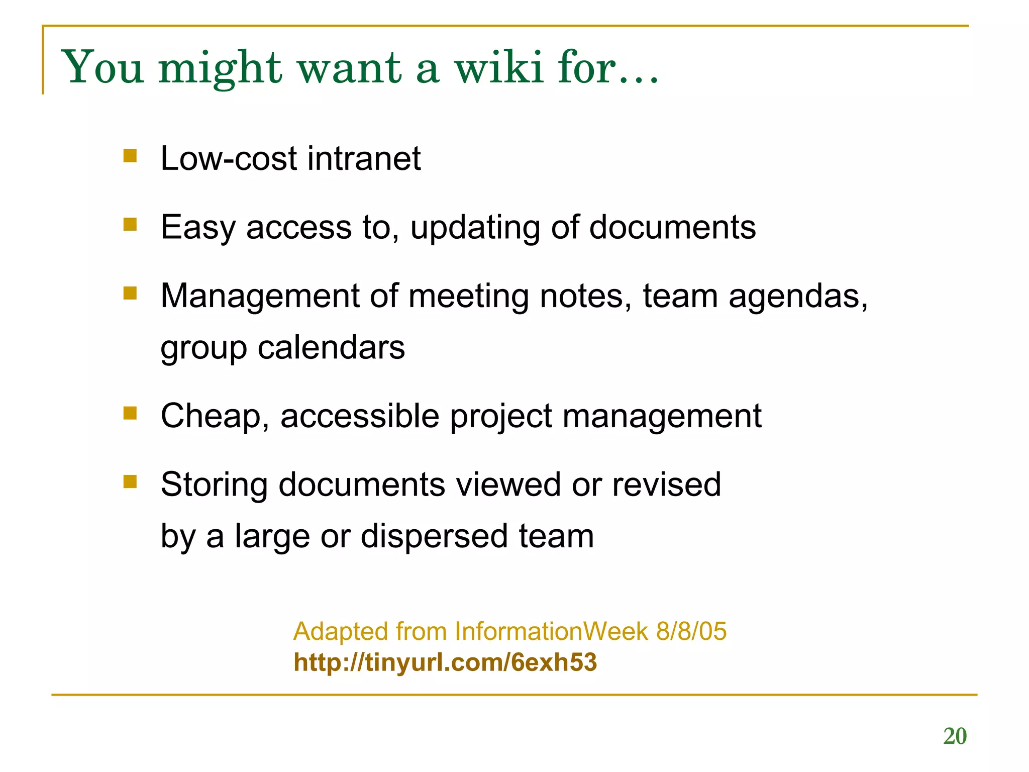 You might want a wiki for… Low-cost intranet Easy access to, updating of documents Management of meeting notes, team agendas,  group calendars  Cheap, accessible project management Storing documents viewed or revised  by a large or dispersed team Adapted from InformationWeek 8/8/05 http://tinyurl.com/6exh53   