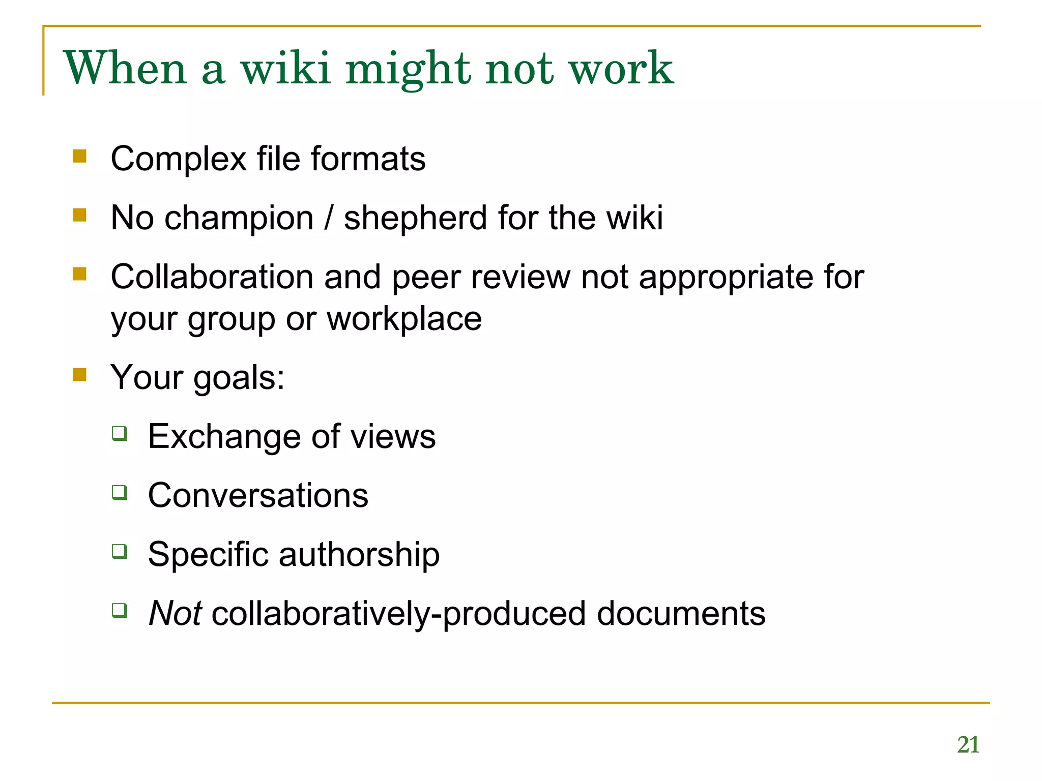 When a wiki might not work Complex file formats No champion / shepherd for the wiki Collaboration and peer review not appropriate for your group or workplace Your goals: Exchange of views Conversations Specific authorship Not  collaboratively-produced documents 