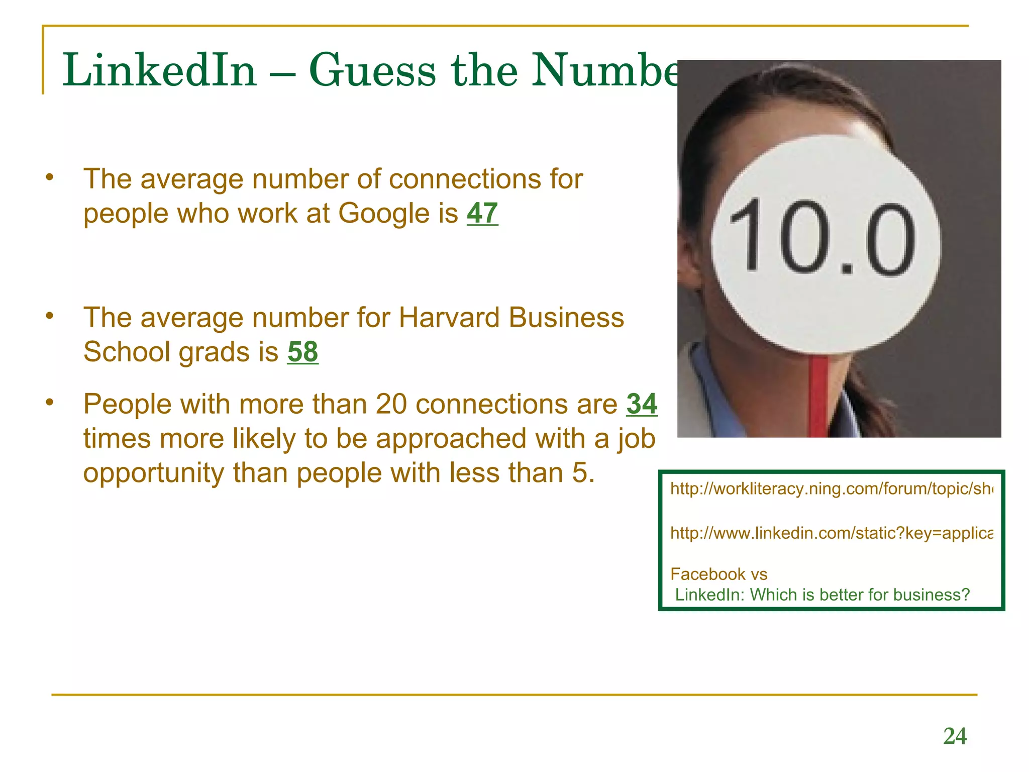 LinkedIn – Guess the Numbers The average number of connections for people who work at Google is  47 The average number for Harvard Business School grads is  58 People with more than 20 connections are  34   times more likely to be approached with a job opportunity than people with less than 5. http://workliteracy.ning.com/forum/topic/show?id=2319680%3ATopic%3A4151 http://www.linkedin.com/static?key=application_directory Facebook   vs  LinkedIn: Which is better for business?   