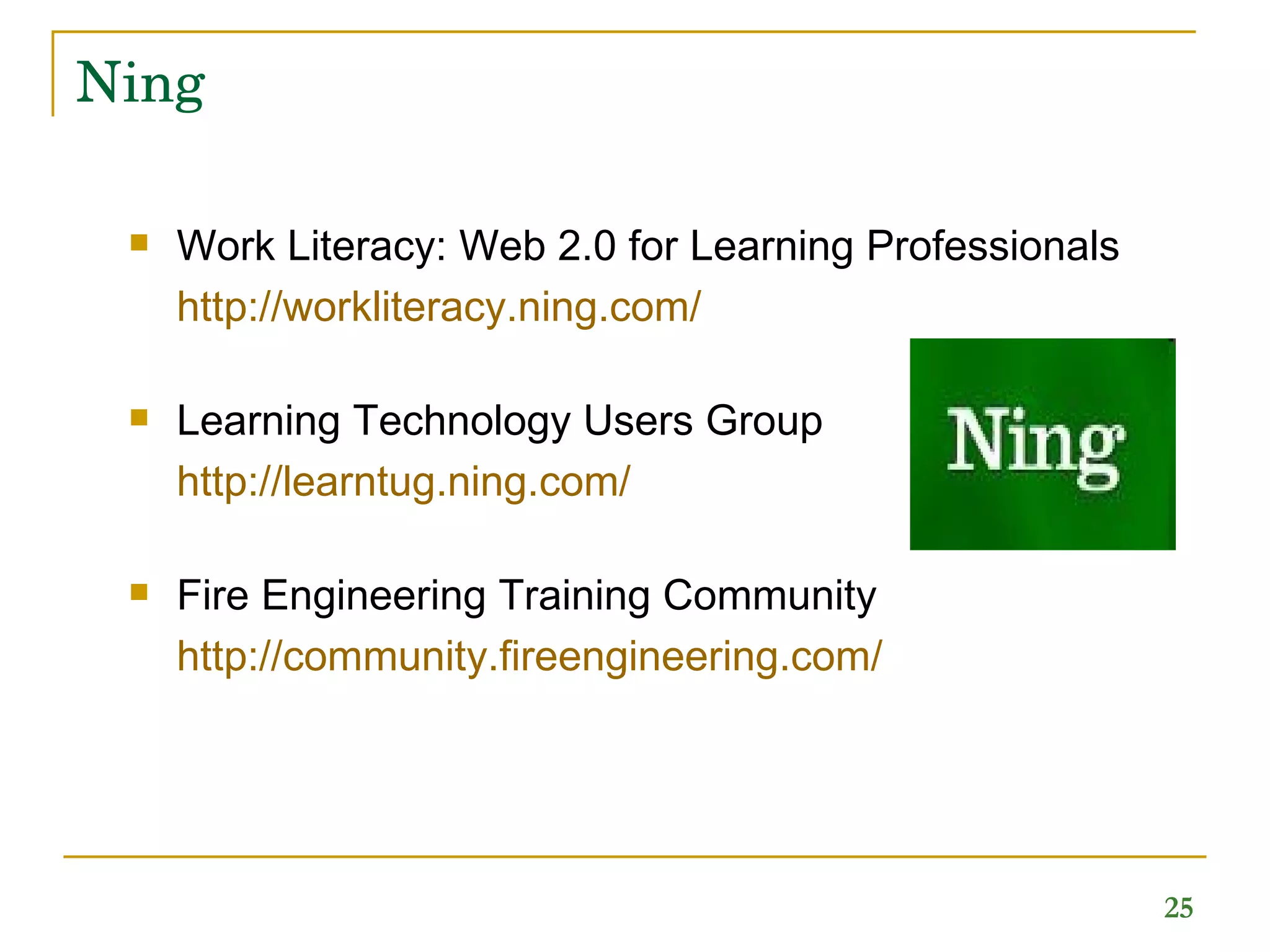 Ning Work Literacy: Web 2.0 for Learning Professionals http://workliteracy.ning.com/   Learning Technology Users Group http://learntug.ning.com/ Fire Engineering Training Community http:// community.fireengineering.com /   