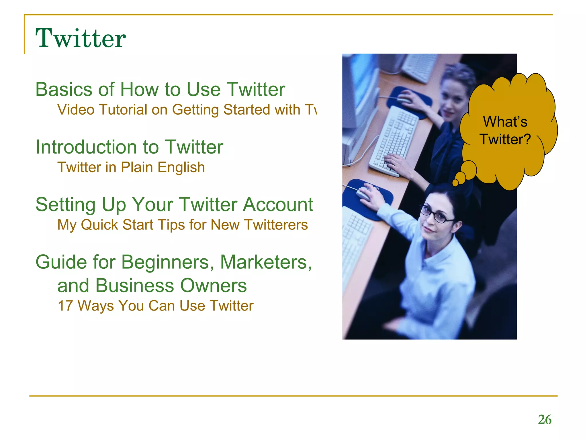 Twitter Basics of How to Use Twitter  Video Tutorial on Getting Started with Twitter Introduction to Twitter  Twitter in Plain English   Setting Up Your Twitter Account  My Quick Start Tips for New Twitterers   Guide for Beginners, Marketers, and Business Owners   17 Ways You Can Use Twitter What’s Twitter? 