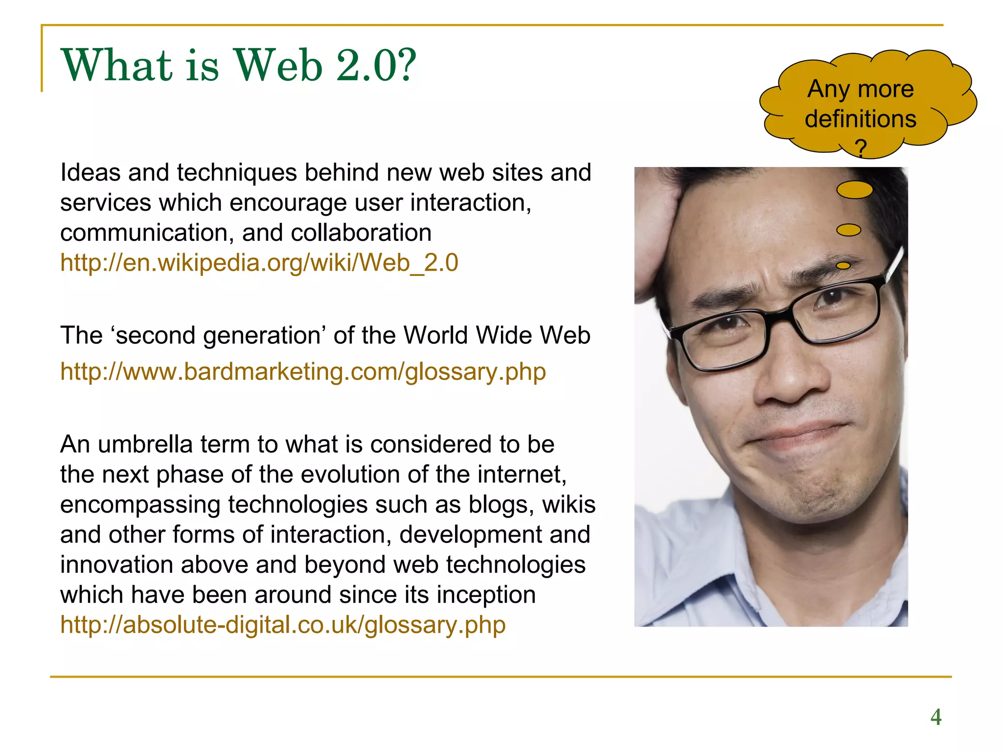 What is Web 2.0?  Ideas and techniques behind new web sites and services which encourage user interaction, communication, and collaboration  http://en.wikipedia.org/wiki/Web_2.0 The ‘second generation’ of the World Wide Web  http://www.bardmarketing.com/glossary.php An umbrella term to what is considered to be  the next phase of the evolution of the internet, encompassing technologies such as blogs, wikis and other forms of interaction, development and innovation above and beyond web technologies which have been around since its inception  http://absolute- digital.co.uk/glossary.php Any more definitions? 
