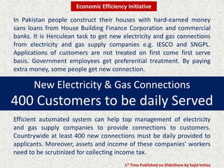 New Electricity & Gas Connections
400 Customers to be daily Served
In Pakistan people construct their houses with hard-earned money
sans loans from House Building Finance Corporation and commercial
banks. It is Herculean task to get new electricity and gas connections
from electricity and gas supply companies e.g. IESCO and SNGPL.
Applications of customers are not treated on first come first serve
basis. Government employees get preferential treatment. By paying
extra money, some people get new connection.
Efficient automated system can help top management of electricity
and gas supply companies to provide connections to customers.
Countrywide at least 400 new connections must be daily provided to
applicants. Moreover, assets and income of these companies’ workers
need to be scrutinized for collecting income tax.
1st Time Published on SlideShare by Sajid Imtiaz
Economic Efficiency Initiative
 