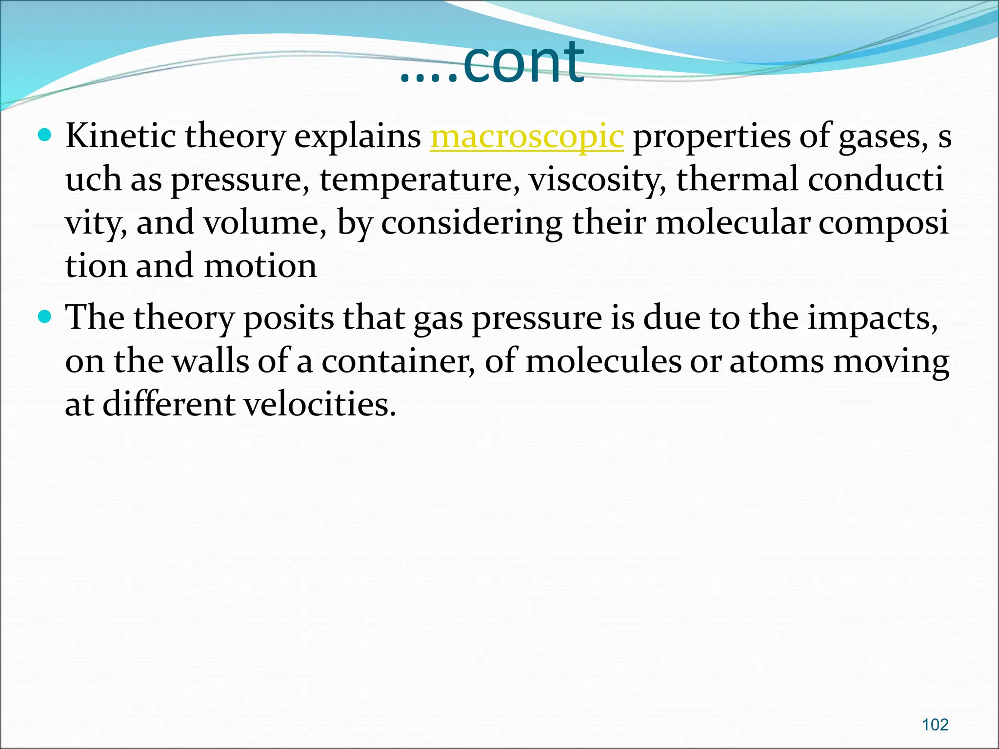….cont
 Kinetic theory explains macroscopic properties of gases, s
uch as pressure, temperature, viscosity, thermal conducti
vity, and volume, by considering their molecular composi
tion and motion
 The theory posits that gas pressure is due to the impacts,
on the walls of a container, of molecules or atoms moving
at different velocities.
102
 