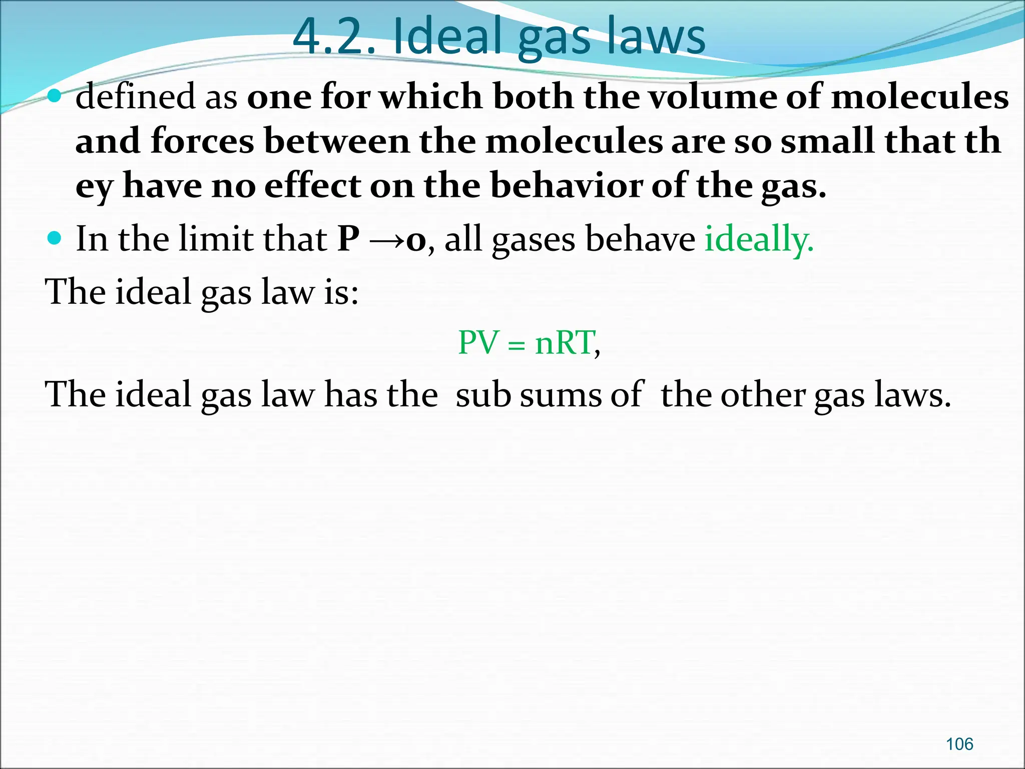 4.2. Ideal gas laws
 defined as one for which both the volume of molecules
and forces between the molecules are so small that th
ey have no effect on the behavior of the gas.
 In the limit that P →0, all gases behave ideally.
The ideal gas law is:
PV = nRT,
The ideal gas law has the sub sums of the other gas laws.
106
 