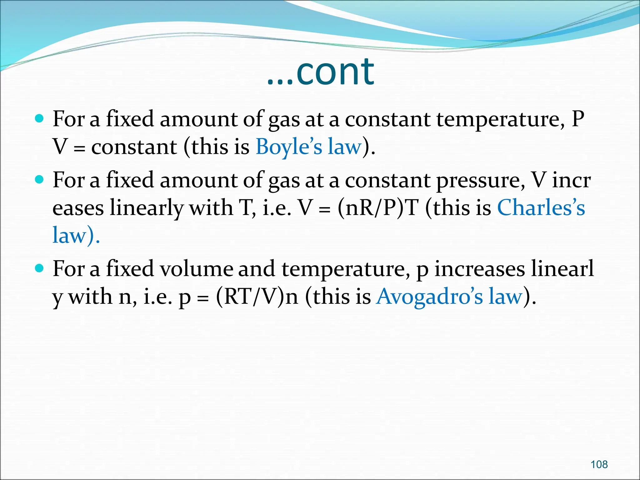 …cont
 For a fixed amount of gas at a constant temperature, P
V = constant (this is Boyle’s law).
 For a fixed amount of gas at a constant pressure, V incr
eases linearly with T, i.e. V = (nR/P)T (this is Charles’s
law).
 For a fixed volume and temperature, p increases linearl
y with n, i.e. p = (RT/V)n (this is Avogadro’s law).
108
 