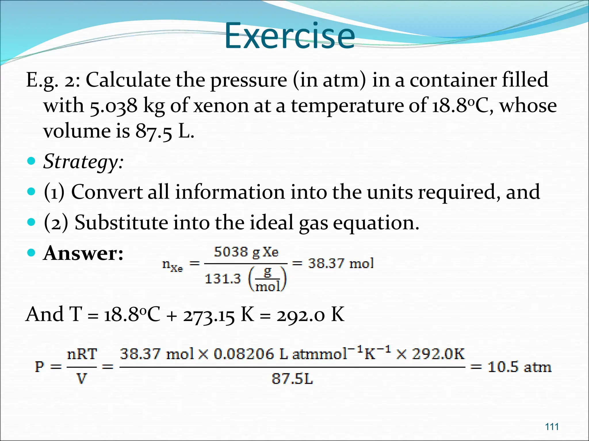 Exercise
E.g. 2: Calculate the pressure (in atm) in a container filled
with 5.038 kg of xenon at a temperature of 18.8oC, whose
volume is 87.5 L.
 Strategy:
 (1) Convert all information into the units required, and
 (2) Substitute into the ideal gas equation.
 Answer:
And T = 18.8oC + 273.15 K = 292.0 K
111
 