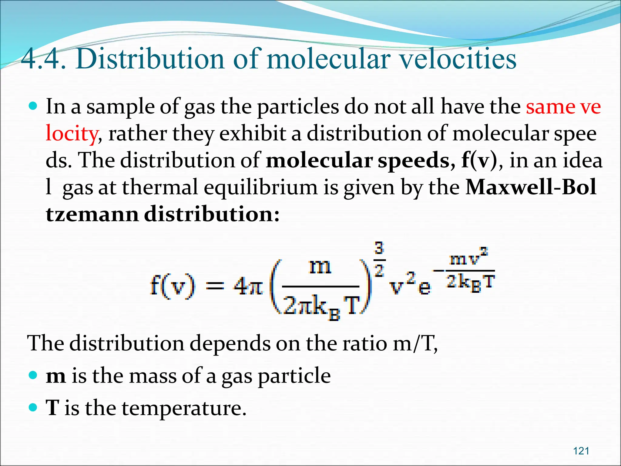 4.4. Distribution of molecular velocities
 In a sample of gas the particles do not all have the same ve
locity, rather they exhibit a distribution of molecular spee
ds. The distribution of molecular speeds, f(v), in an idea
l gas at thermal equilibrium is given by the Maxwell-Bol
tzemann distribution:
The distribution depends on the ratio m/T,
 m is the mass of a gas particle
 T is the temperature.
121
 
