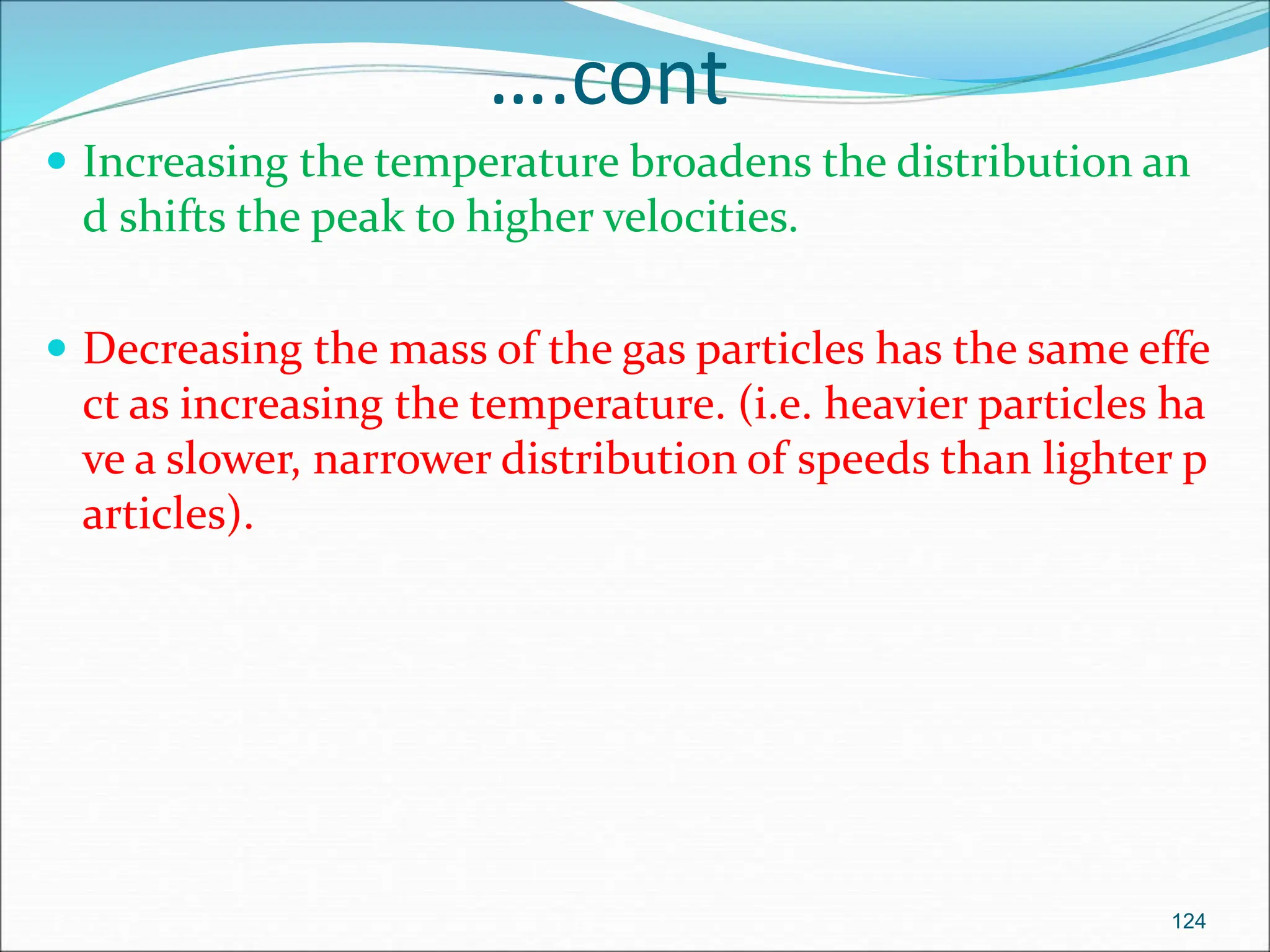 ….cont
 Increasing the temperature broadens the distribution an
d shifts the peak to higher velocities.
 Decreasing the mass of the gas particles has the same effe
ct as increasing the temperature. (i.e. heavier particles ha
ve a slower, narrower distribution of speeds than lighter p
articles).
124
 