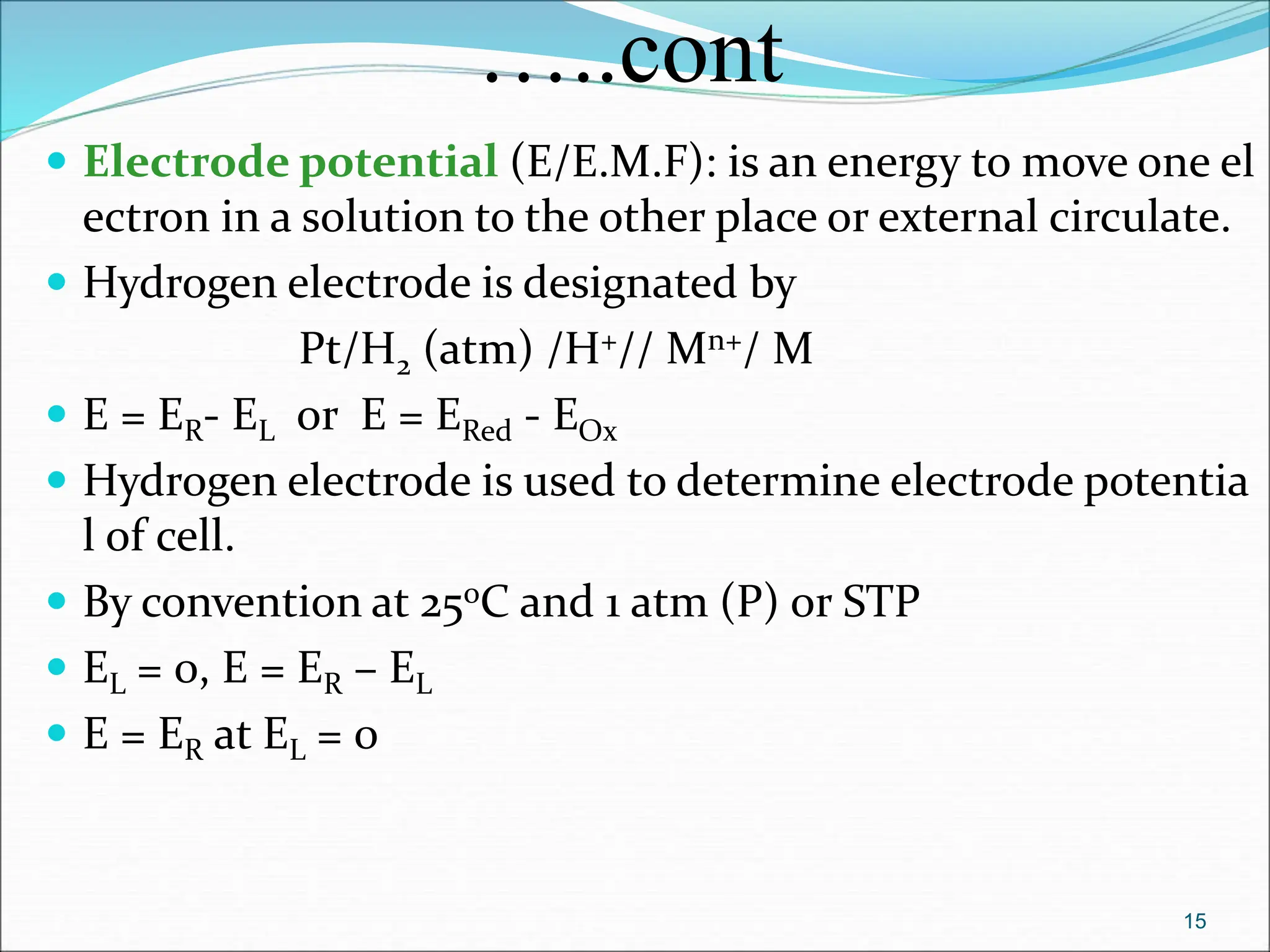…..cont
 Electrode potential (E/E.M.F): is an energy to move one el
ectron in a solution to the other place or external circulate.
 Hydrogen electrode is designated by
Pt/H2 (atm) /H+// Mn+/ M
 E = ER- EL or E = ERed - EOx
 Hydrogen electrode is used to determine electrode potentia
l of cell.
 By convention at 25oC and 1 atm (P) or STP
 EL = 0, E = ER – EL
 E = ER at EL = 0
15
 