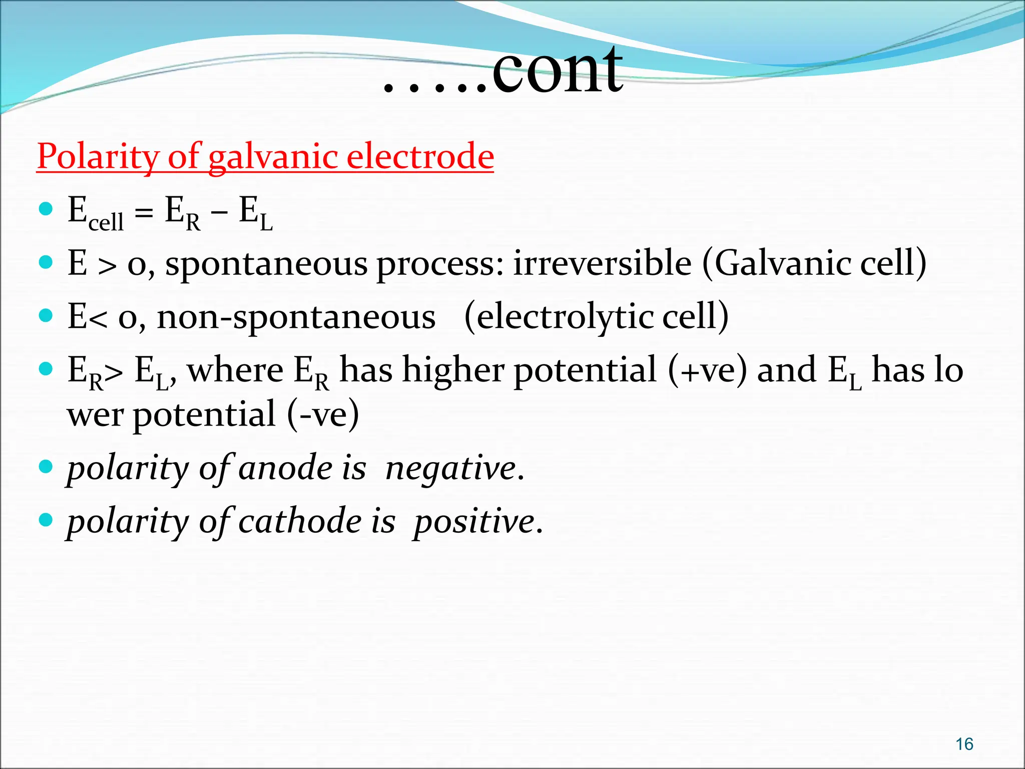 …..cont
Polarity of galvanic electrode
 Ecell = ER – EL
 E > 0, spontaneous process: irreversible (Galvanic cell)
 E< 0, non-spontaneous (electrolytic cell)
 ER> EL, where ER has higher potential (+ve) and EL has lo
wer potential (-ve)
 polarity of anode is negative.
 polarity of cathode is positive.
16
 