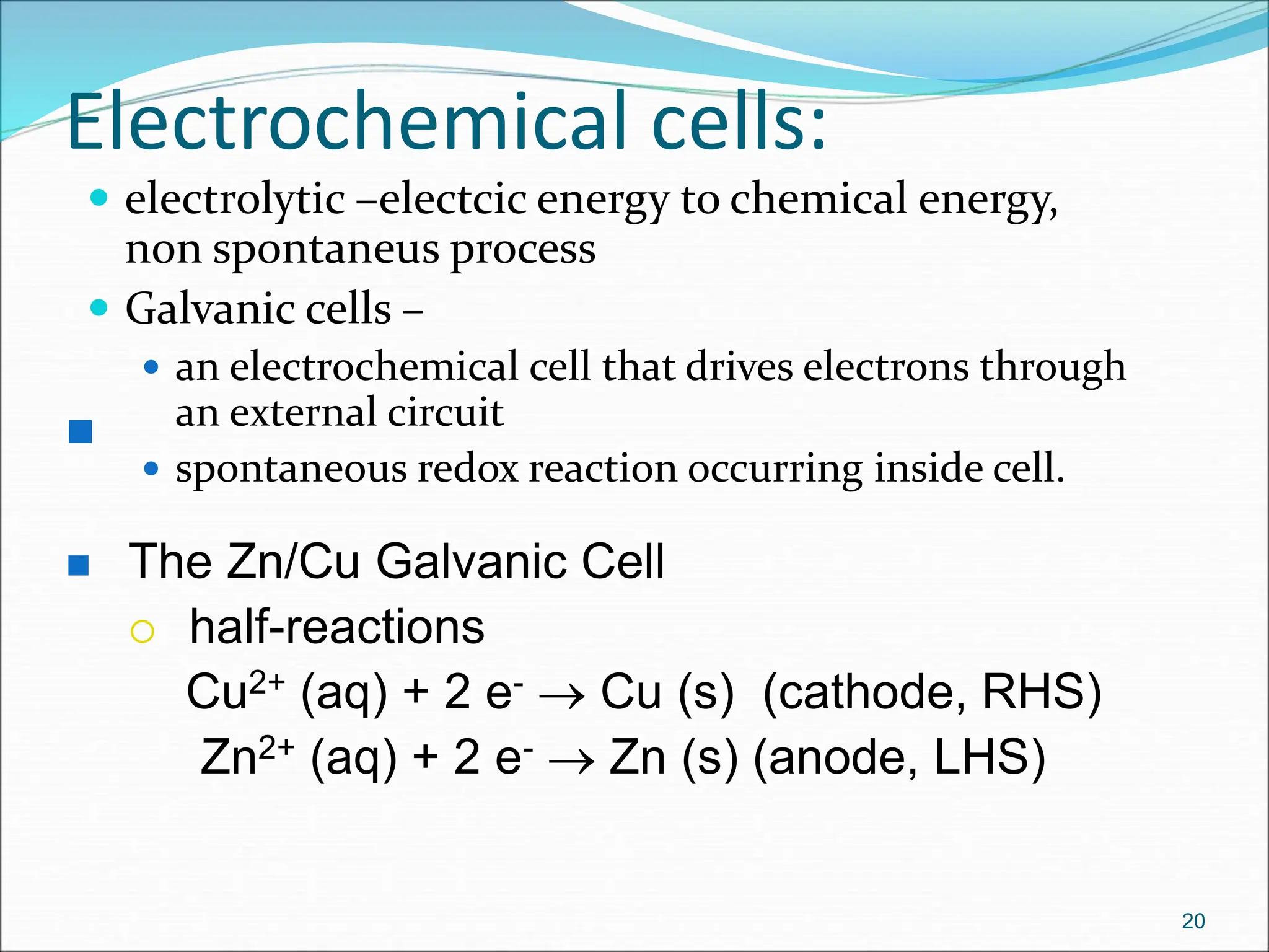 Electrochemical cells:
 electrolytic –electcic energy to chemical energy,
non spontaneus process
 Galvanic cells –
 an electrochemical cell that drives electrons through
an external circuit
 spontaneous redox reaction occurring inside cell.
20

 The Zn/Cu Galvanic Cell
 half-reactions
Cu2+ (aq) + 2 e-  Cu (s) (cathode, RHS)
Zn2+ (aq) + 2 e-  Zn (s) (anode, LHS)
 