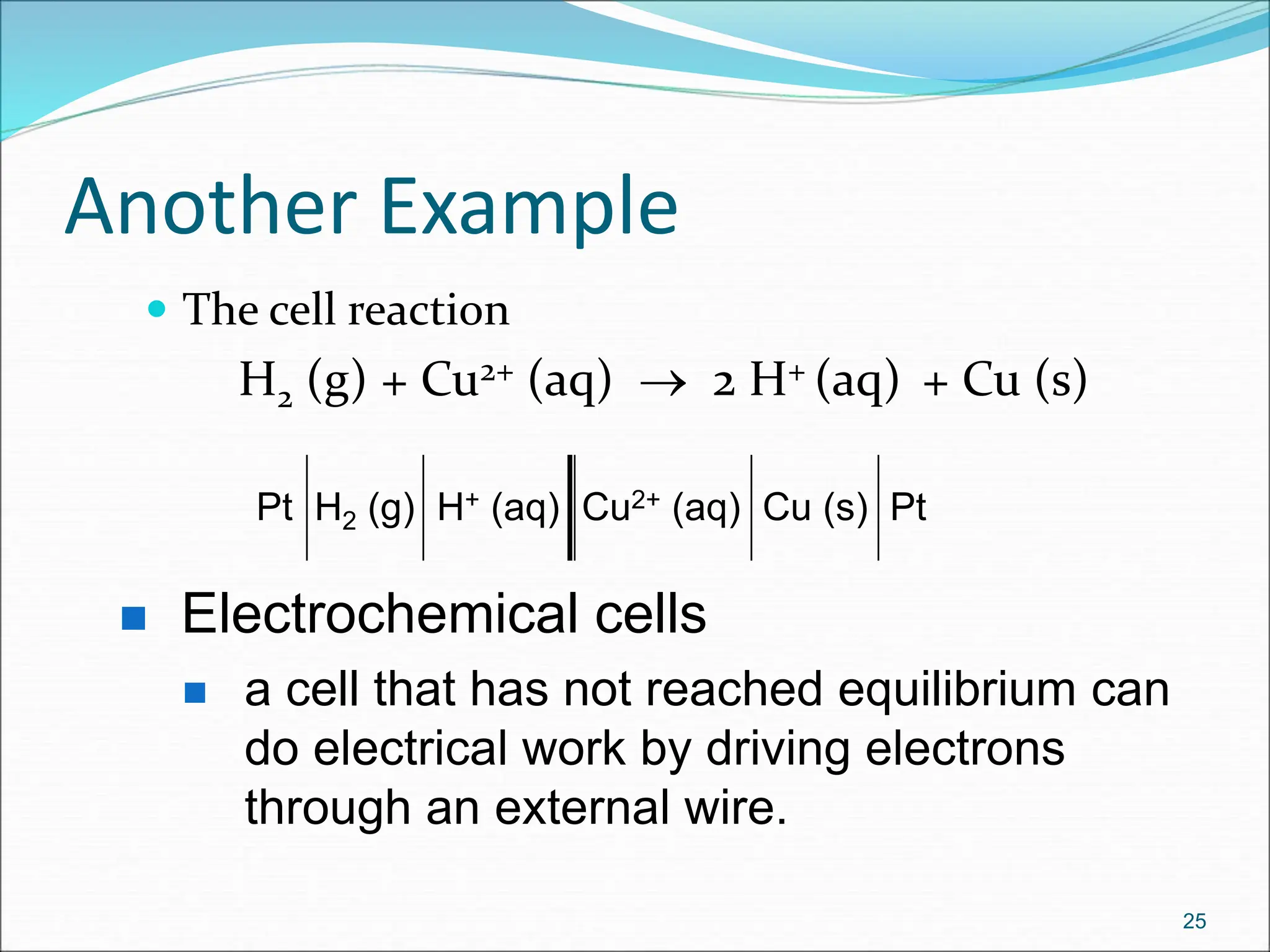 Another Example
 The cell reaction
H2 (g) + Cu2+ (aq)  2 H+ (aq) + Cu (s)
25
Pt H2 (g) H+ (aq) Cu2+ (aq) Cu (s) Pt
 Electrochemical cells
 a cell that has not reached equilibrium can
do electrical work by driving electrons
through an external wire.
 